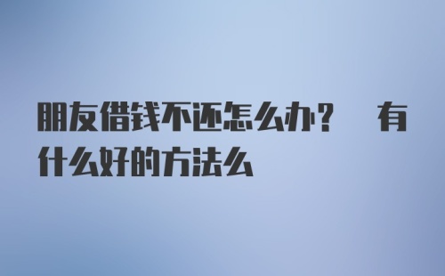 朋友借钱不还怎么办? 有什么好的方法么