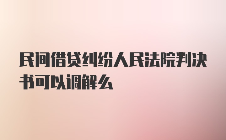 民间借贷纠纷人民法院判决书可以调解么