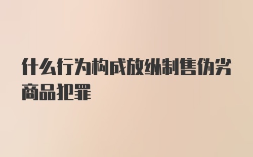 什么行为构成放纵制售伪劣商品犯罪