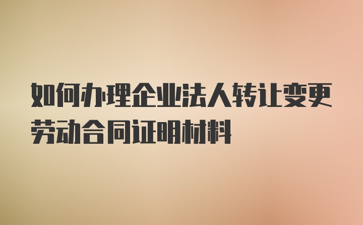 如何办理企业法人转让变更劳动合同证明材料