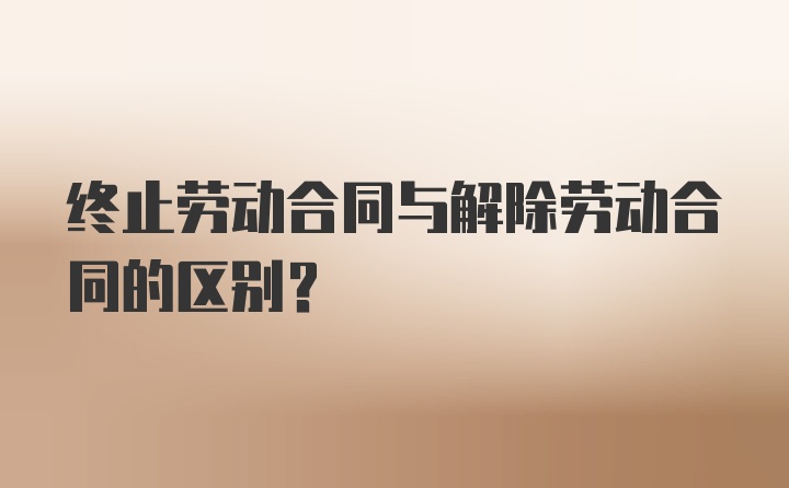 终止劳动合同与解除劳动合同的区别？