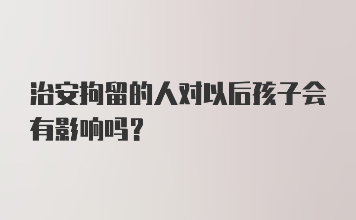 治安拘留的人对以后孩子会有影响吗？