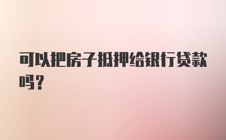 可以把房子抵押给银行贷款吗？