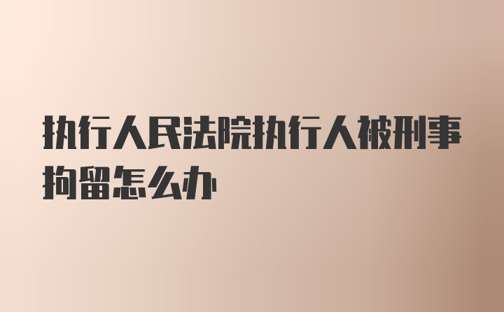 执行人民法院执行人被刑事拘留怎么办