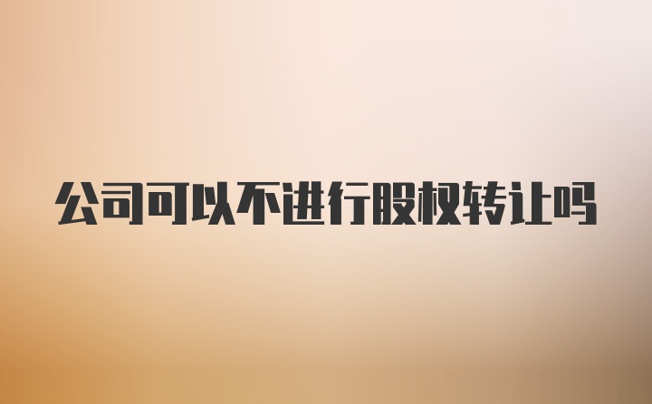 公司可以不进行股权转让吗