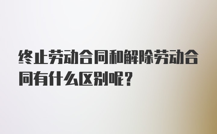 终止劳动合同和解除劳动合同有什么区别呢？