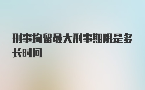 刑事拘留最大刑事期限是多长时间