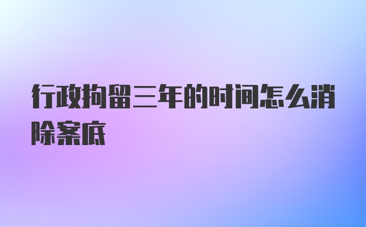 行政拘留三年的时间怎么消除案底