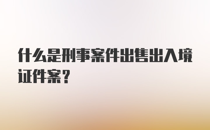 什么是刑事案件出售出入境证件案?