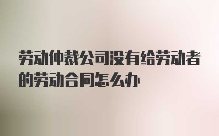 劳动仲裁公司没有给劳动者的劳动合同怎么办