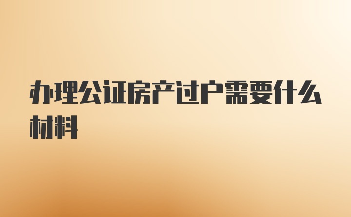 办理公证房产过户需要什么材料