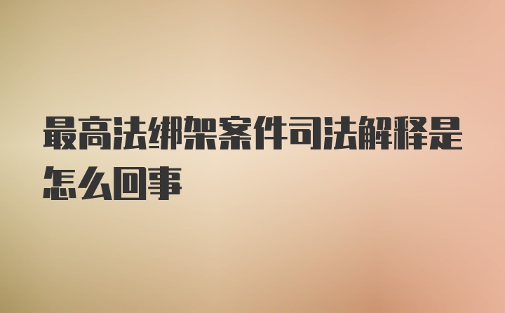 最高法绑架案件司法解释是怎么回事