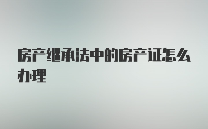 房产继承法中的房产证怎么办理