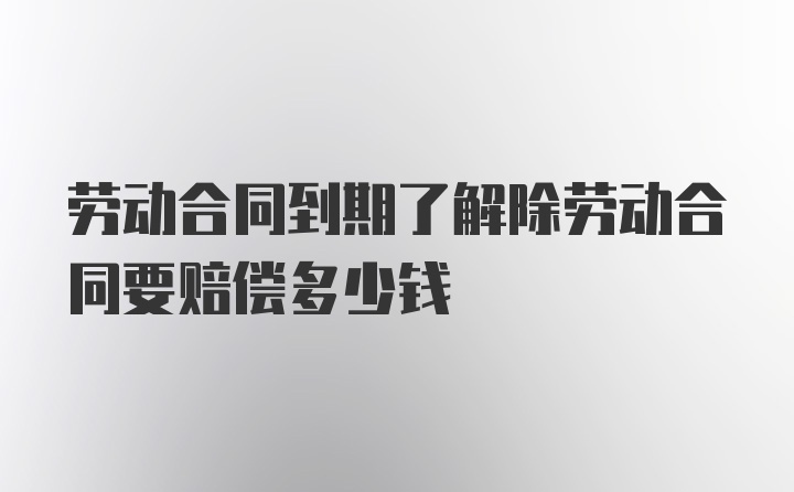 劳动合同到期了解除劳动合同要赔偿多少钱