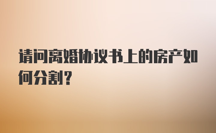 请问离婚协议书上的房产如何分割？