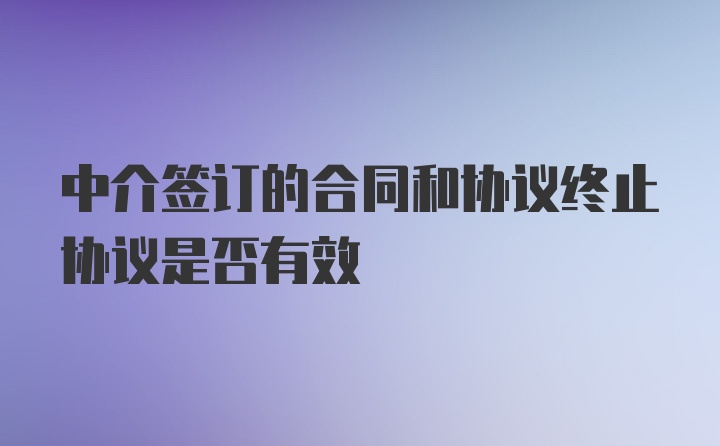 中介签订的合同和协议终止协议是否有效