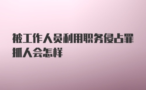 被工作人员利用职务侵占罪抓人会怎样