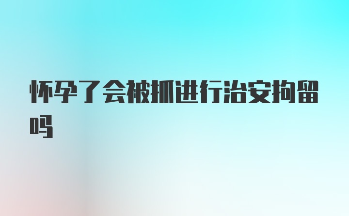 怀孕了会被抓进行治安拘留吗