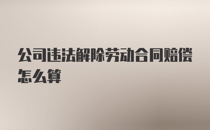 公司违法解除劳动合同赔偿怎么算