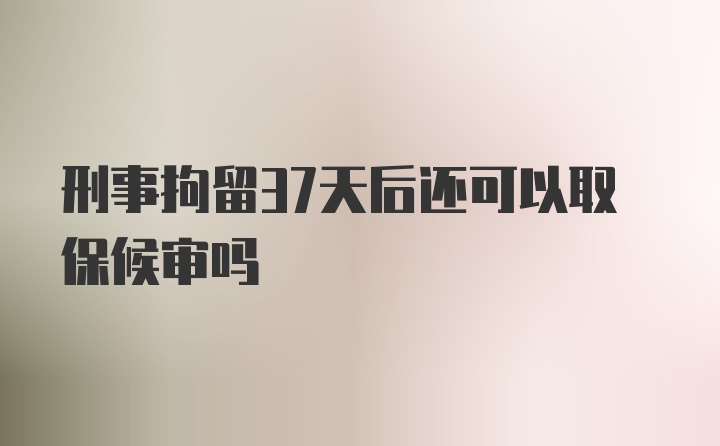 刑事拘留37天后还可以取保候审吗