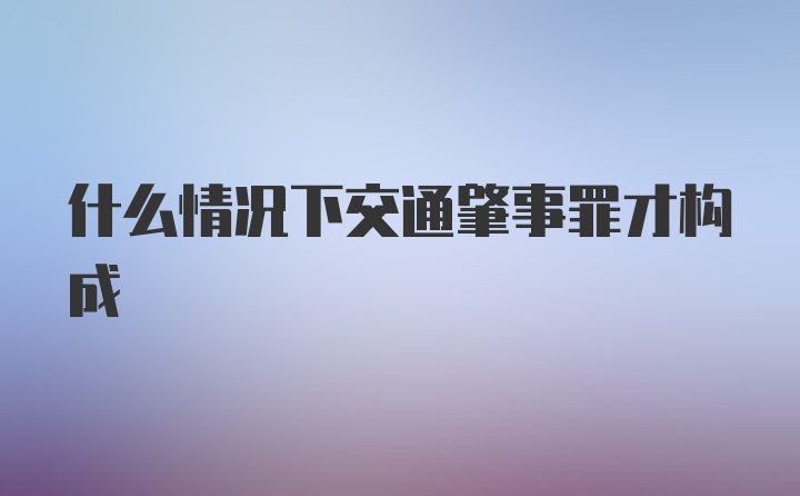 什么情况下交通肇事罪才构成