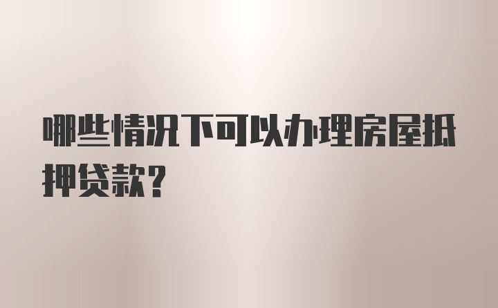 哪些情况下可以办理房屋抵押贷款？