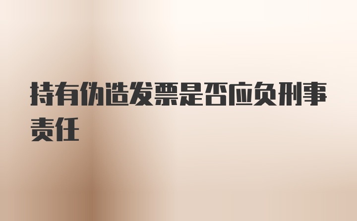 持有伪造发票是否应负刑事责任