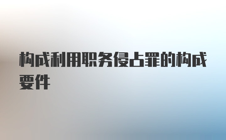 构成利用职务侵占罪的构成要件