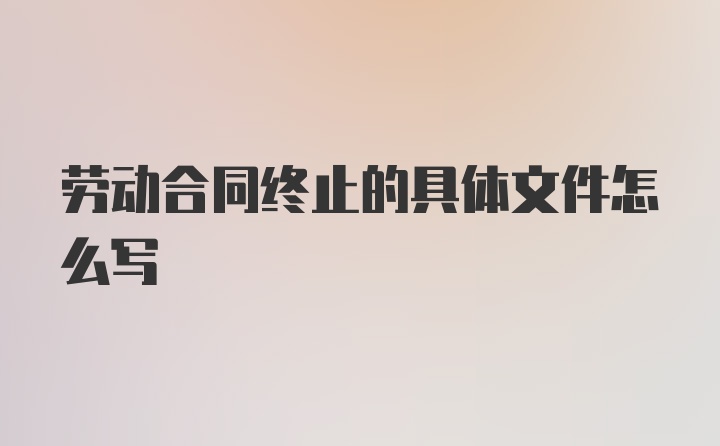 劳动合同终止的具体文件怎么写