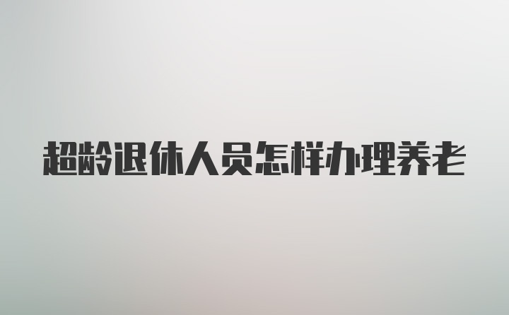 超龄退休人员怎样办理养老