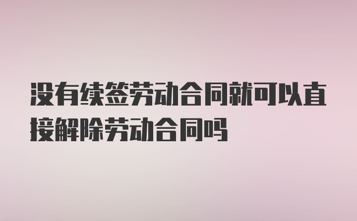 没有续签劳动合同就可以直接解除劳动合同吗