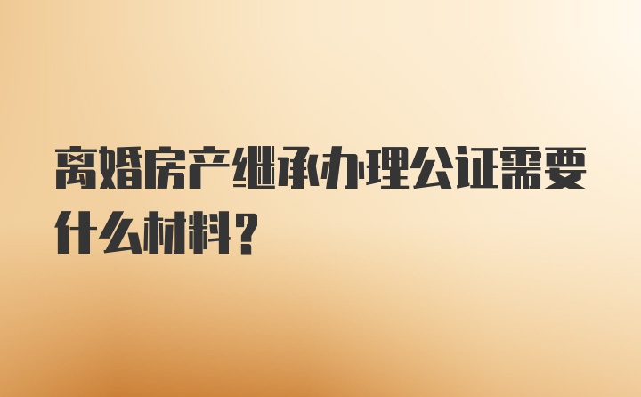 离婚房产继承办理公证需要什么材料？