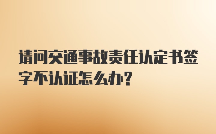 请问交通事故责任认定书签字不认证怎么办？