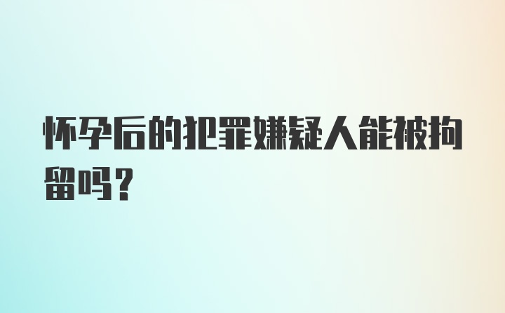 怀孕后的犯罪嫌疑人能被拘留吗？