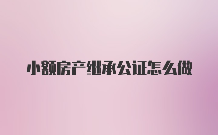 小额房产继承公证怎么做