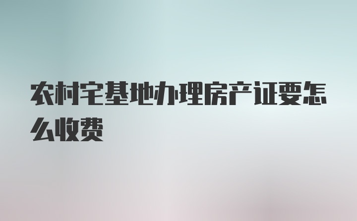 农村宅基地办理房产证要怎么收费