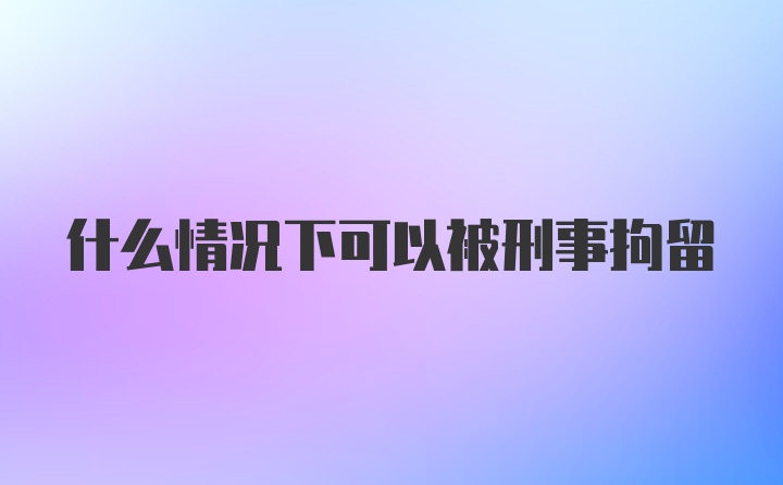 什么情况下可以被刑事拘留