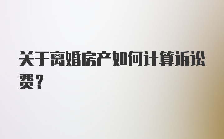 关于离婚房产如何计算诉讼费？