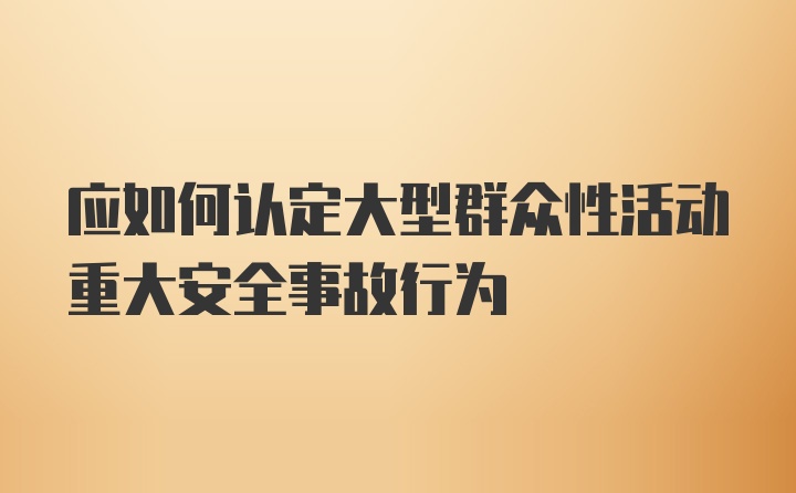 应如何认定大型群众性活动重大安全事故行为