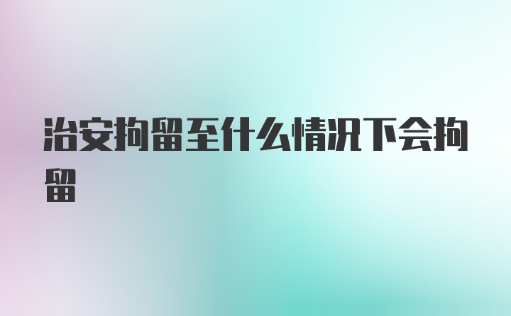 治安拘留至什么情况下会拘留