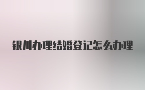 银川办理结婚登记怎么办理