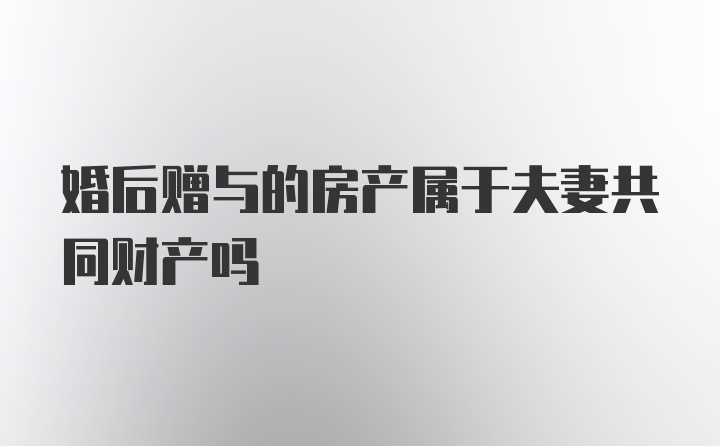 婚后赠与的房产属于夫妻共同财产吗