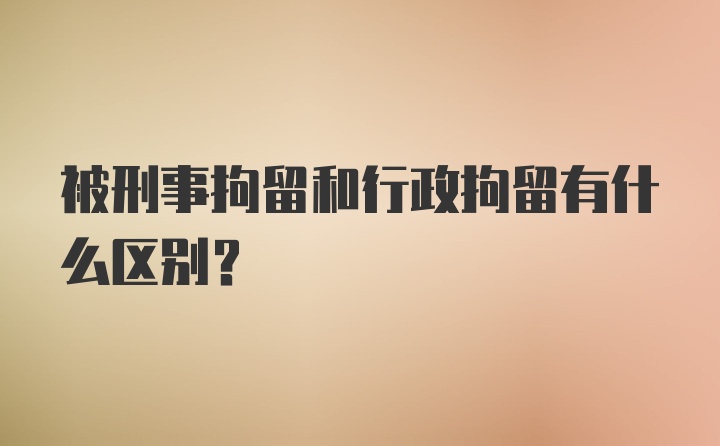 被刑事拘留和行政拘留有什么区别？