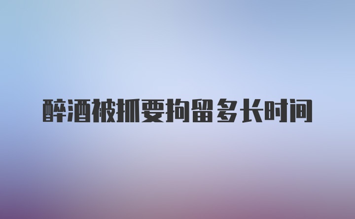 醉酒被抓要拘留多长时间