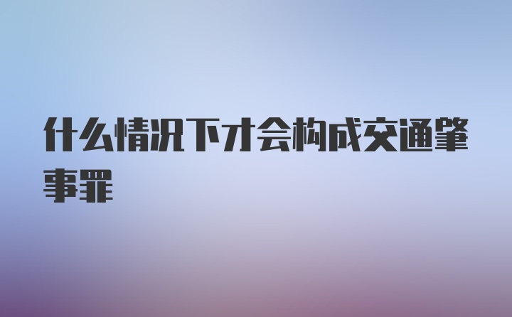 什么情况下才会构成交通肇事罪