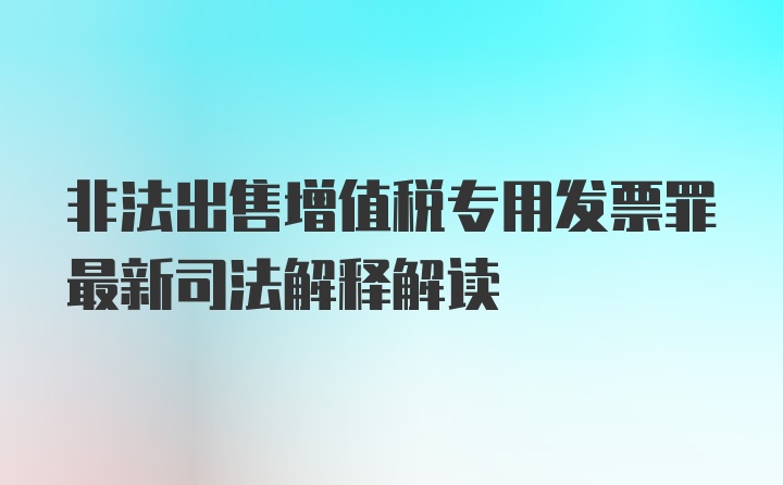 非法出售增值税专用发票罪最新司法解释解读