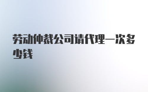 劳动仲裁公司请代理一次多少钱