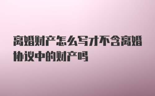 离婚财产怎么写才不含离婚协议中的财产吗