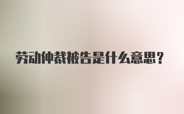 劳动仲裁被告是什么意思？