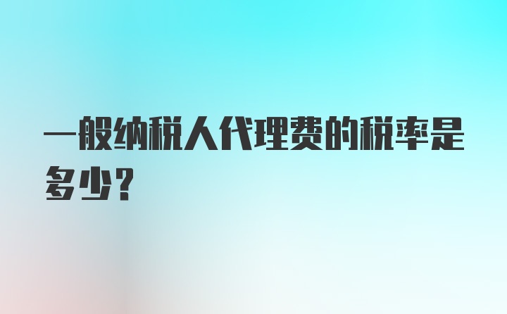 一般纳税人代理费的税率是多少？